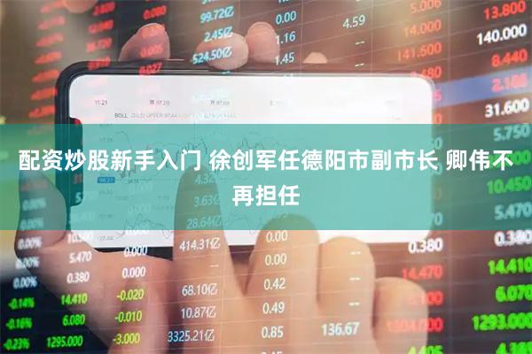 配资炒股新手入门 徐创军任德阳市副市长 卿伟不再担任