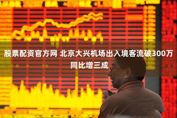 股票配资官方网 北京大兴机场出入境客流破300万 同比增三成