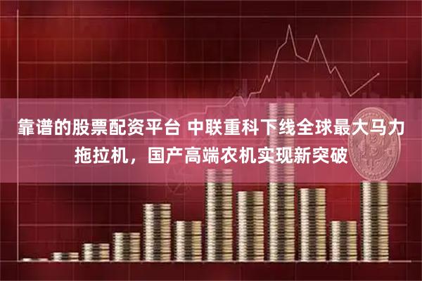 靠谱的股票配资平台 中联重科下线全球最大马力拖拉机，国产高端农机实现新突破