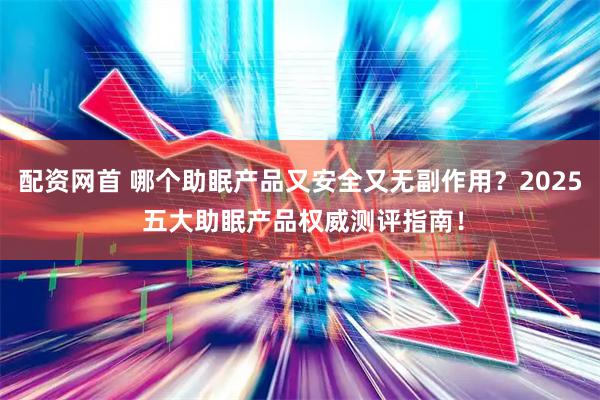 配资网首 哪个助眠产品又安全又无副作用？2025 五大助眠产品权威测评指南！