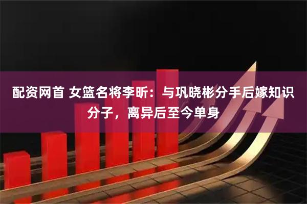 配资网首 女篮名将李昕：与巩晓彬分手后嫁知识分子，离异后至今单身