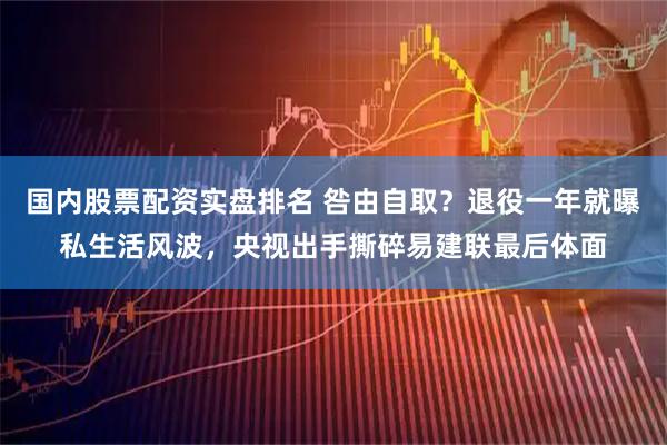 国内股票配资实盘排名 咎由自取？退役一年就曝私生活风波，央视出手撕碎易建联最后体面